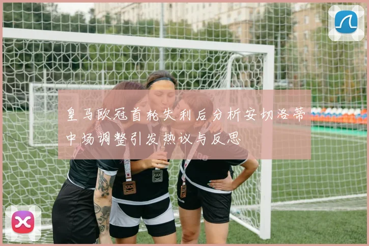 皇马欧冠首轮失利后分析安切洛蒂中场调整引发热议与反思
