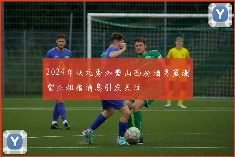 2024年状元秀加盟山西汾酒男篮谢智杰租借消息引发关注