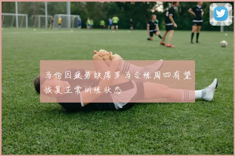 马伦因疲劳缺席罗马合练周四有望恢复正常训练状态