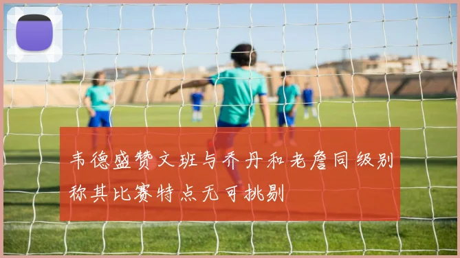 韦德盛赞文班与乔丹和老詹同级别称其比赛特点无可挑剔