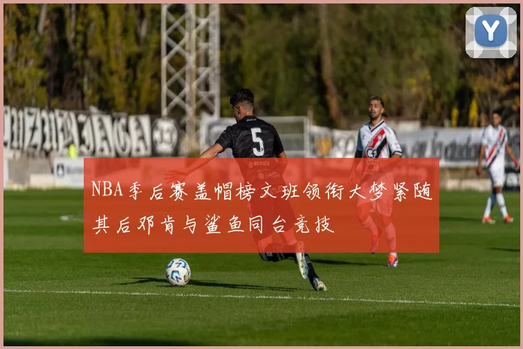NBA季后赛盖帽榜文班领衔大梦紧随其后邓肯与鲨鱼同台竞技