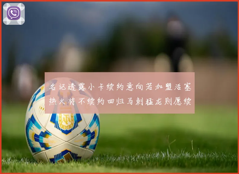 名记透露小卡续约意向若加盟活塞热火将不续约回归马刺猛龙则愿续约