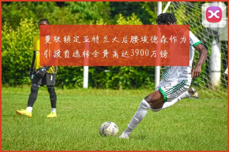 曼联锁定亚特兰大后腰埃德森作为引援首选转会费高达3900万镑