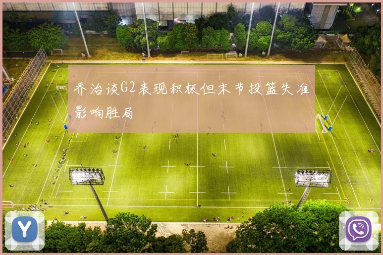 乔治谈G2表现积极但末节投篮失准影响胜局