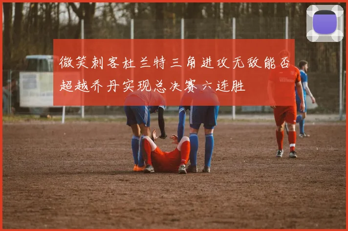 微笑刺客杜兰特三角进攻无敌能否超越乔丹实现总决赛六连胜