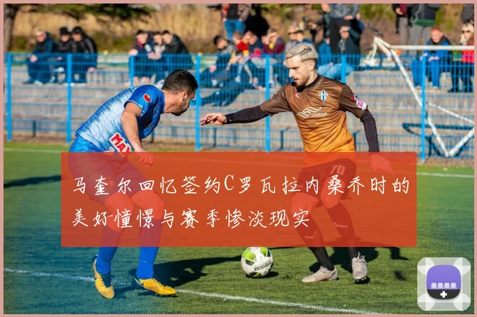 马奎尔回忆签约C罗瓦拉内桑乔时的美好憧憬与赛季惨淡现实