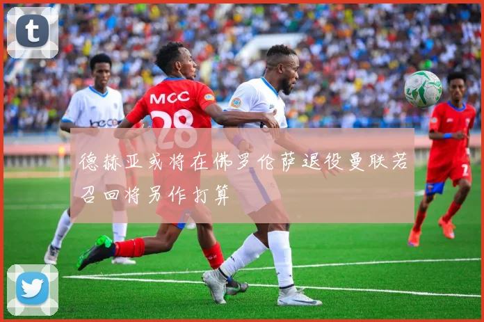 德赫亚或将在佛罗伦萨退役曼联若召回将另作打算