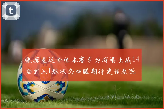 张源重返合练本赛季为海港出战14场打入1球状态回暖期待更佳表现