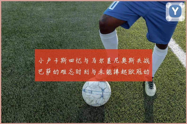 小卢卡斯回忆与马尔基尼奥斯共战巴萨的难忘时刻与未能捧起欧冠的遗憾