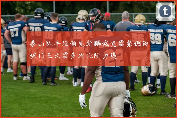 泰山队半场领先新鹏城克雷桑侧钩破门王大雷多次化险为夷