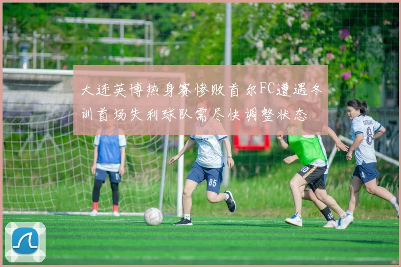 大连英博热身赛惨败首尔FC遭遇冬训首场失利球队需尽快调整状态
