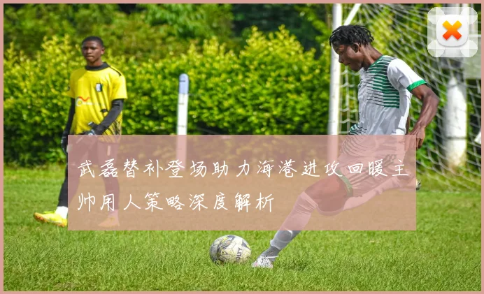 武磊替补登场助力海港进攻回暖主帅用人策略深度解析