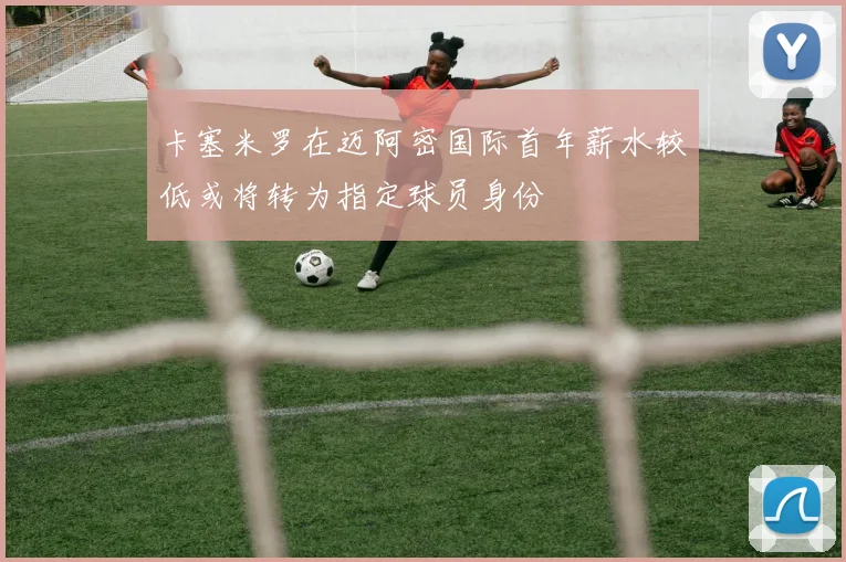 卡塞米罗在迈阿密国际首年薪水较低或将转为指定球员身份
