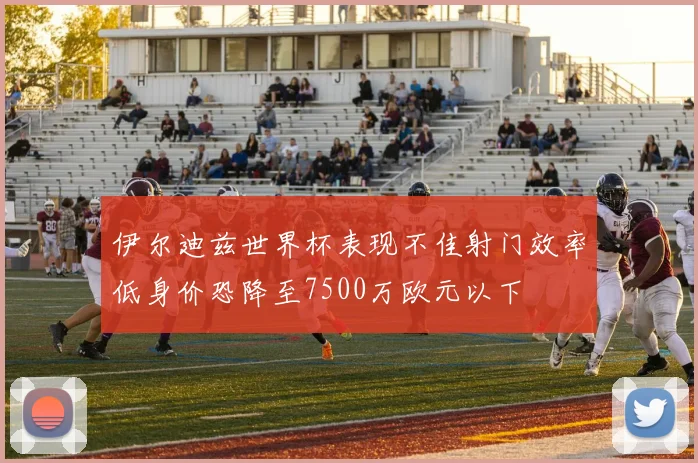 伊尔迪兹世界杯表现不佳射门效率低身价恐降至7500万欧元以下