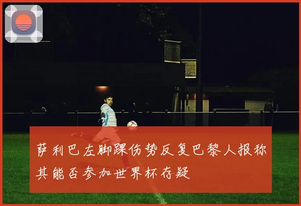 萨利巴左脚踝伤势反复巴黎人报称其能否参加世界杯存疑