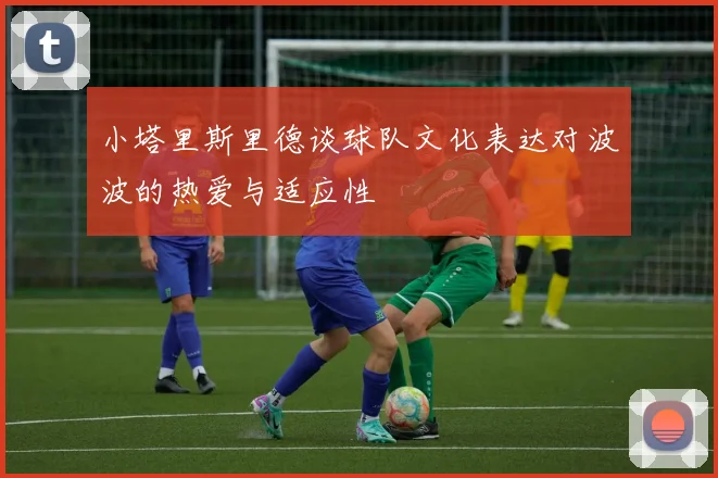 小塔里斯里德谈球队文化表达对波波的热爱与适应性