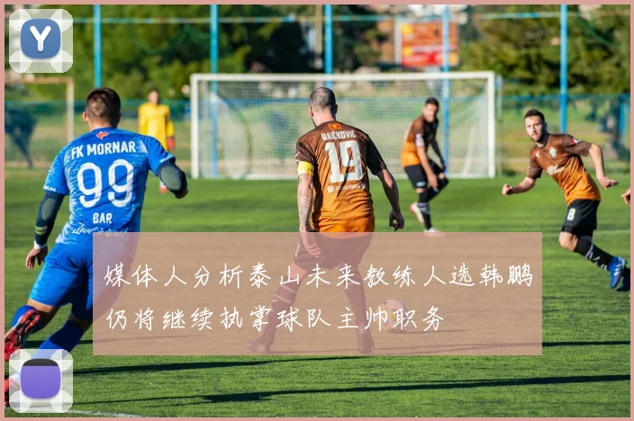 媒体人分析泰山未来教练人选韩鹏仍将继续执掌球队主帅职务