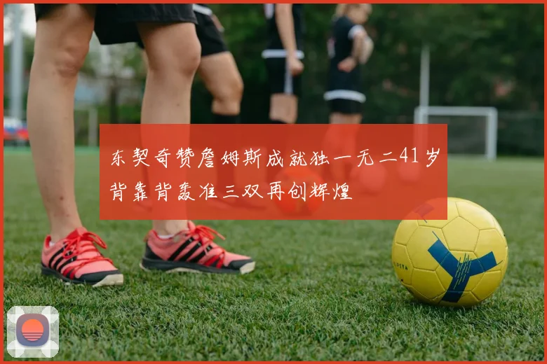 东契奇赞詹姆斯成就独一无二41岁背靠背轰准三双再创辉煌